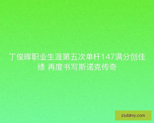 丁俊晖职业生涯第五次单杆147满分创佳绩 再度书写斯诺克传奇 丁俊晖职业生涯第五次单杆147满分创佳绩 再度书写斯诺克传奇
