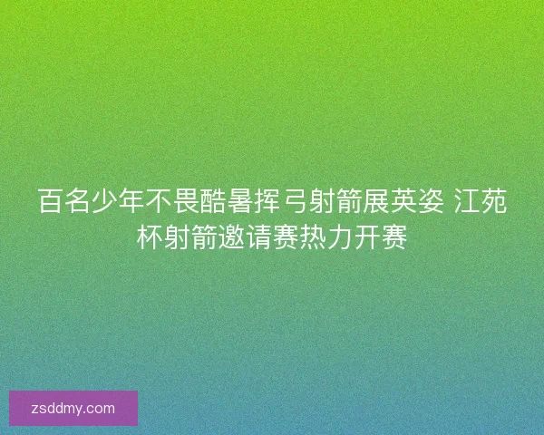 百名少年不畏酷暑挥弓射箭展英姿 江苑杯射箭邀请赛热力开赛