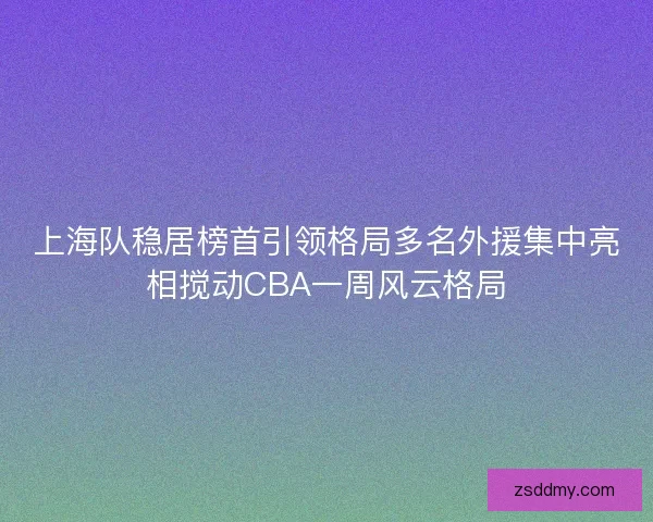 上海队稳居榜首引领格局多名外援集中亮相搅动CBA一周风云格局