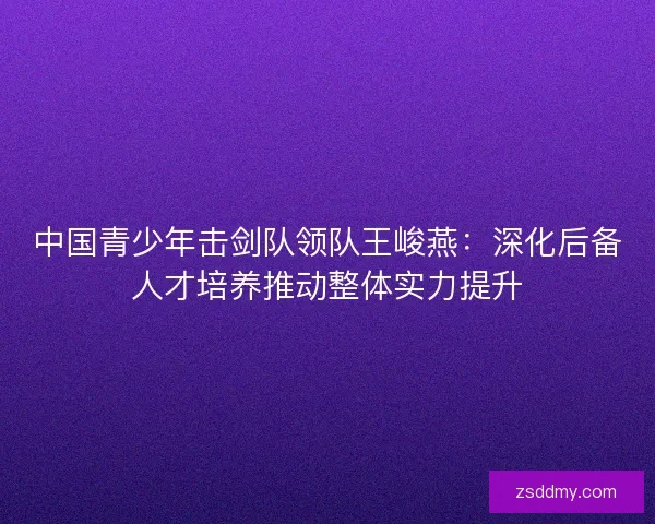 中国青少年击剑队领队王峻燕：深化后备人才培养推动整体实力提升