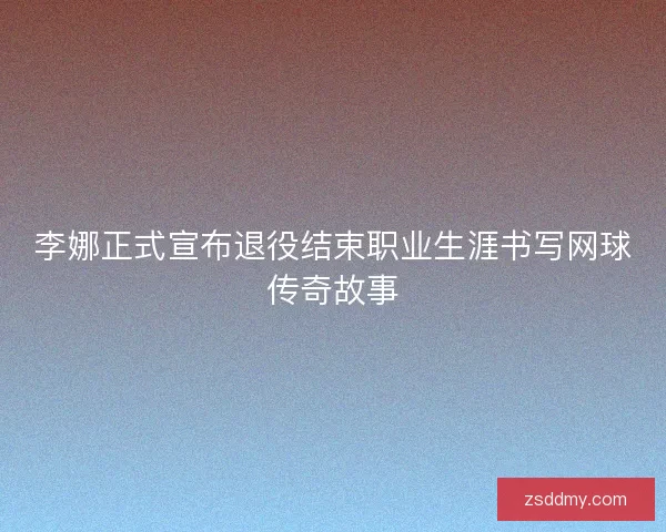 李娜正式宣布退役结束职业生涯书写网球传奇故事 李娜正式宣布退役结束职业生涯书写网球传奇故事