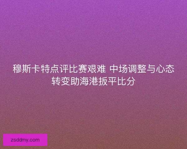 穆斯卡特点评比赛艰难 中场调整与心态转变助海港扳平比分