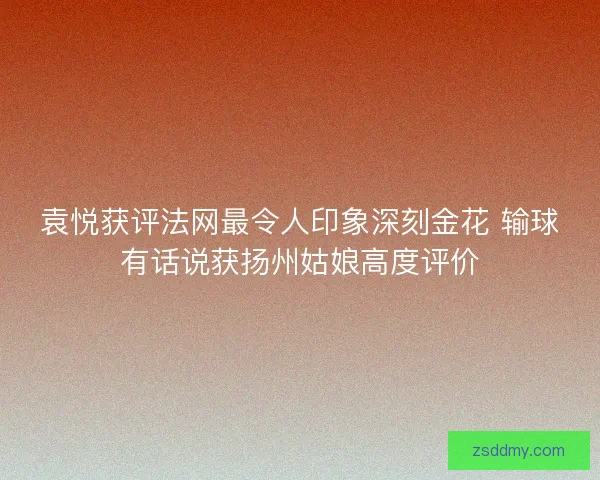 袁悦获评法网最令人印象深刻金花 输球有话说获扬州姑娘高度评价 袁悦获评法网最令人印象深刻金花 输球有话说获扬州姑娘高度评价