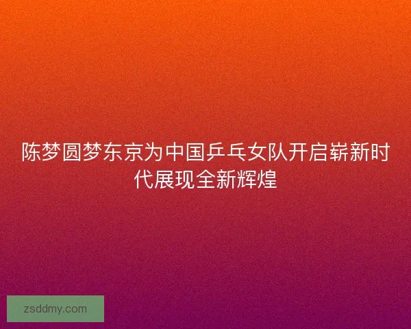 陈梦圆梦东京为中国乒乓女队开启崭新时代展现全新辉煌