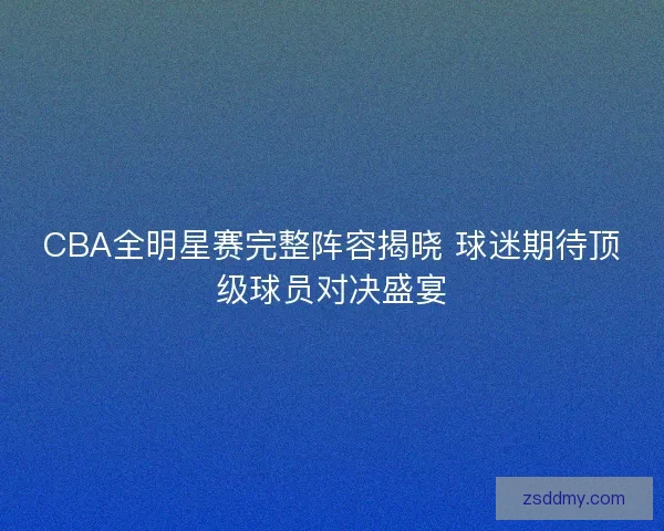 CBA全明星赛完整阵容揭晓 球迷期待顶级球员对决盛宴 CBA全明星赛完整阵容揭晓 球迷期待顶级球员对决盛宴