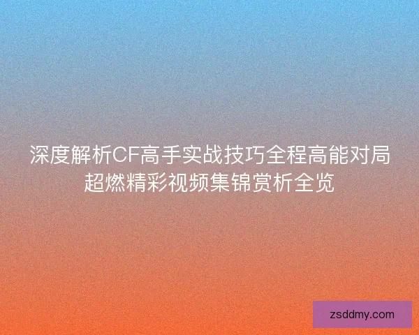 深度解析CF高手实战技巧全程高能对局超燃精彩视频集锦赏析全览