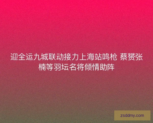 迎全运九城联动接力上海站鸣枪 蔡赟张楠等羽坛名将倾情助阵