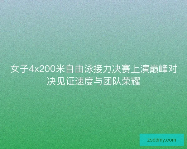 女子4x200米自由泳接力决赛上演巅峰对决见证速度与团队荣耀
