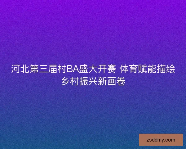 河北第三届村BA盛大开赛 体育赋能描绘乡村振兴新画卷 河北第三届村BA盛大开赛 体育赋能描绘乡村振兴新画卷