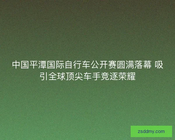 中国平潭国际自行车公开赛圆满落幕 吸引全球顶尖车手竞逐荣耀