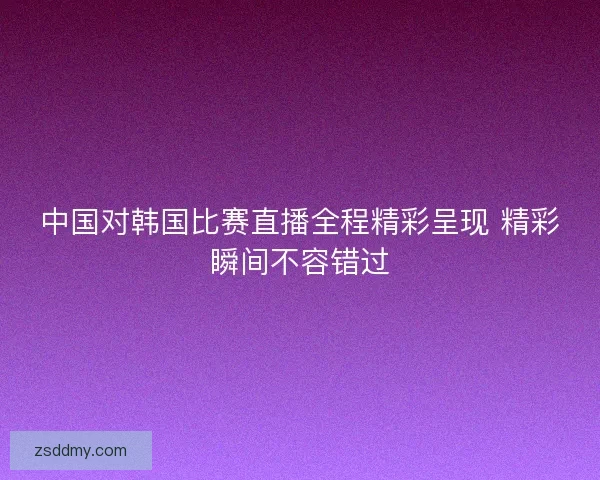 中国对韩国比赛直播全程精彩呈现 精彩瞬间不容错过 中国对韩国比赛直播全程精彩呈现 精彩瞬间不容错过