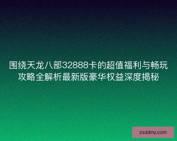 围绕天龙八部32888卡的超值福利与畅玩攻略全解析最新版豪华权益深度揭秘