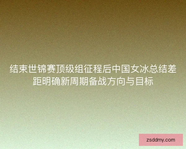 结束世锦赛顶级组征程后中国女冰总结差距明确新周期备战方向与目标 结束世锦赛顶级组征程后中国女冰总结差距明确新周期备战方向与目标