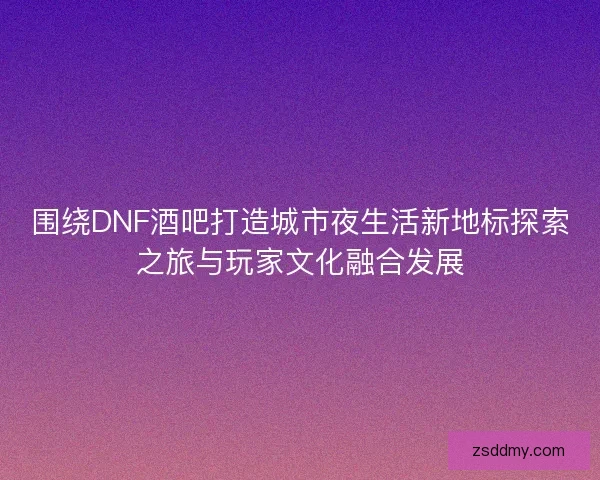 围绕DNF酒吧打造城市夜生活新地标探索之旅与玩家文化融合发展 围绕DNF酒吧打造城市夜生活新地标探索之旅与玩家文化融合发展