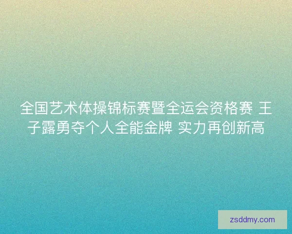 全国艺术体操锦标赛暨全运会资格赛 王子露勇夺个人全能金牌 实力再创新高 全国艺术体操锦标赛暨全运会资格赛 王子露勇夺个人全能金牌 实力再创新高