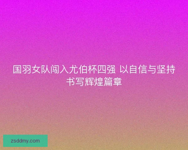 国羽女队闯入尤伯杯四强 以自信与坚持书写辉煌篇章 国羽女队闯入尤伯杯四强 以自信与坚持书写辉煌篇章