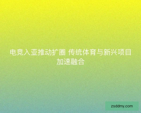 电竞入亚推动扩圈 传统体育与新兴项目加速融合 电竞入亚推动扩圈 传统体育与新兴项目加速融合
