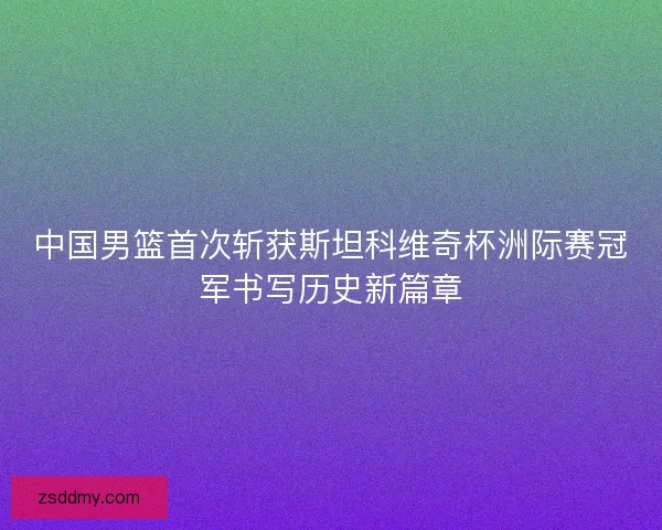 中国男篮首次斩获斯坦科维奇杯洲际赛冠军书写历史新篇章