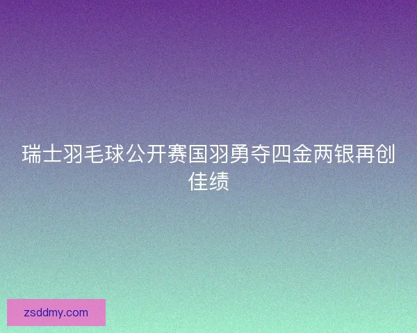 瑞士羽毛球公开赛国羽勇夺四金两银再创佳绩 瑞士羽毛球公开赛国羽勇夺四金两银再创佳绩